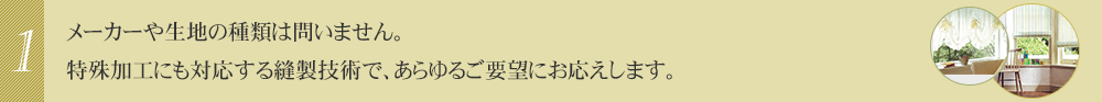 メーカーや生地の種類は問いません。特殊加工にも対応する縫製技術で、あらゆるご要望にお応えします。